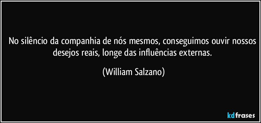 No silêncio da companhia de nós mesmos, conseguimos ouvir nossos desejos reais, longe das influências externas. (William Salzano)