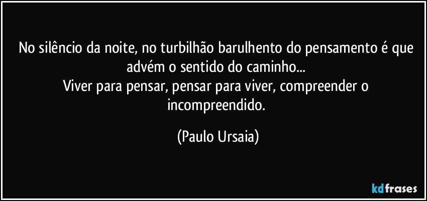 No silêncio da noite, no turbilhão barulhento do pensamento é que advém o sentido do caminho... 
Viver para pensar, pensar para viver, compreender o incompreendido. (Paulo Ursaia)