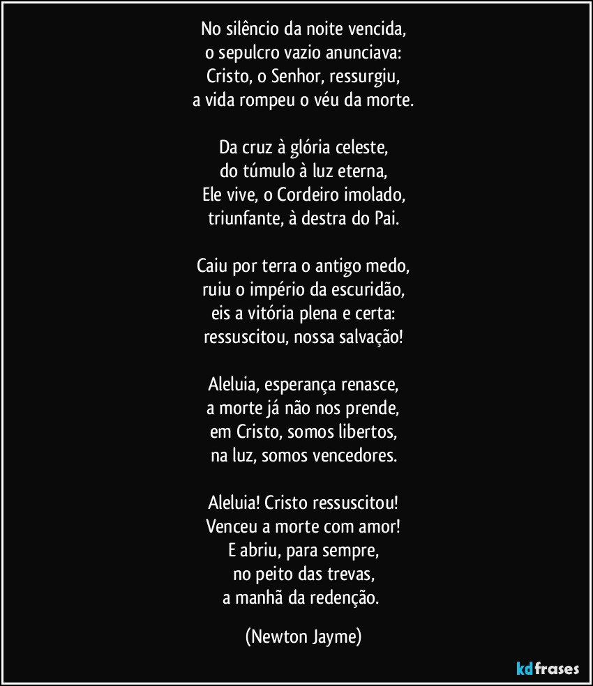 No silêncio da noite vencida,
o sepulcro vazio anunciava:
Cristo, o Senhor, ressurgiu,
a vida rompeu o véu da morte.

Da cruz à glória celeste,
do túmulo à luz eterna,
Ele vive, o Cordeiro imolado,
triunfante, à destra do Pai.

Caiu por terra o antigo medo,
ruiu o império da escuridão,
eis a vitória plena e certa:
ressuscitou, nossa salvação!

Aleluia, esperança renasce,
a morte já não nos prende,
em Cristo, somos libertos,
na luz, somos vencedores.

Aleluia! Cristo ressuscitou!
Venceu a morte com amor!
E abriu, para sempre,
no peito das trevas,
a manhã da redenção. (Newton Jayme)