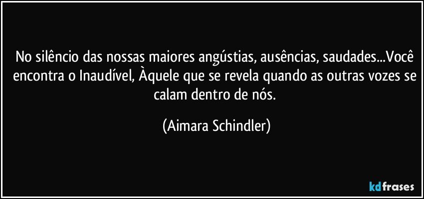 No silêncio das nossas maiores angústias, ausências, saudades...Você encontra o Inaudível, Àquele que se revela quando as outras vozes se calam dentro de nós. (Aimara Schindler)