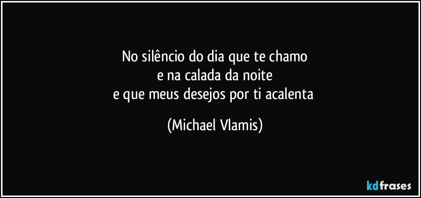 No silêncio do dia que te chamo
e na calada da noite
e que meus desejos por ti acalenta (Michael Vlamis)