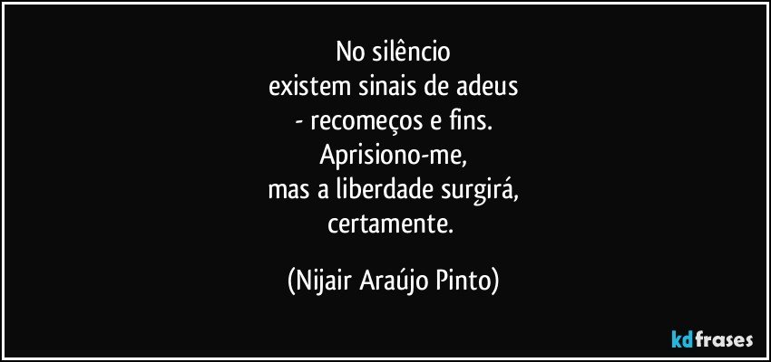 No silêncio
existem sinais de adeus
- recomeços e fins.
Aprisiono-me,
mas a liberdade surgirá,
certamente. (Nijair Araújo Pinto)