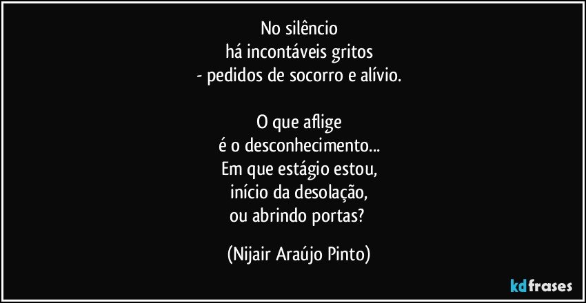 No silêncio
há incontáveis gritos
- pedidos de socorro e alívio.

O que aflige
é o desconhecimento...
Em que estágio estou,
início da desolação,
ou abrindo portas? (Nijair Araújo Pinto)