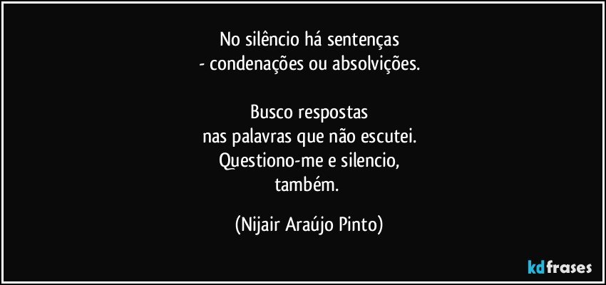 No silêncio há sentenças
- condenações ou absolvições.

Busco respostas
nas palavras que não escutei.
Questiono-me e silencio,
também. (Nijair Araújo Pinto)