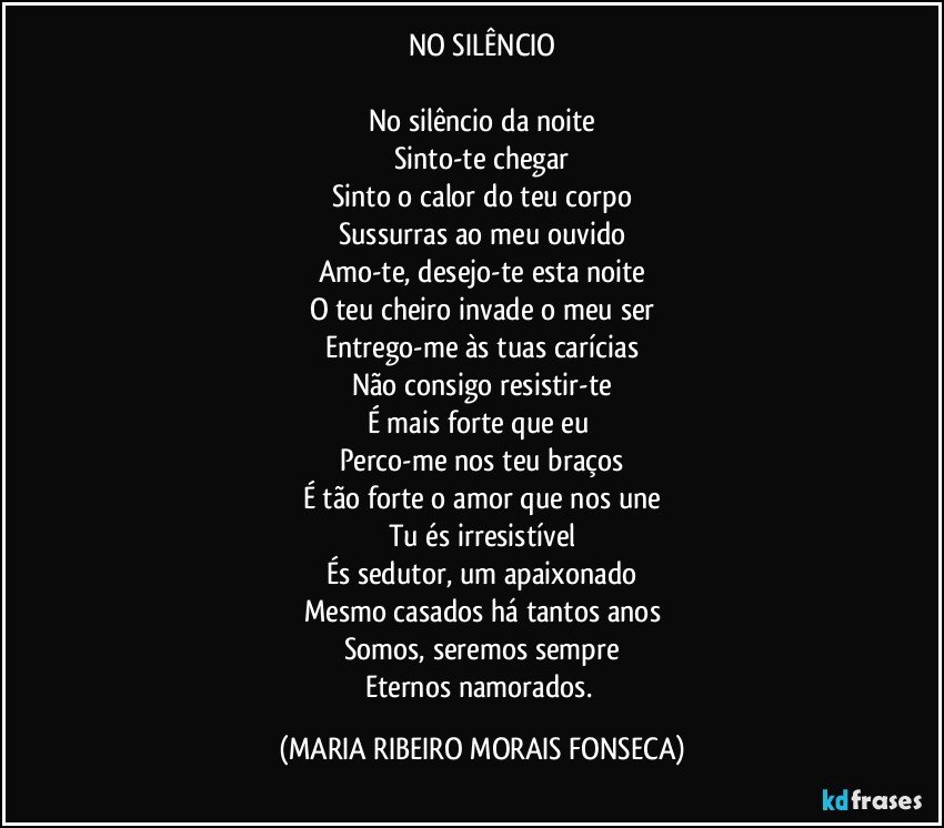 NO SILÊNCIO
  
No silêncio da noite
Sinto-te chegar
Sinto o calor do teu corpo
Sussurras ao meu ouvido
Amo-te, desejo-te esta noite
O teu cheiro invade o meu ser
Entrego-me às tuas carícias
Não consigo resistir-te
É mais forte que eu 
Perco-me nos teu braços
É tão forte o amor que nos une
Tu és irresistível
És sedutor, um apaixonado
Mesmo casados há tantos anos
Somos, seremos sempre
Eternos namorados. (MARIA RIBEIRO MORAIS FONSECA)