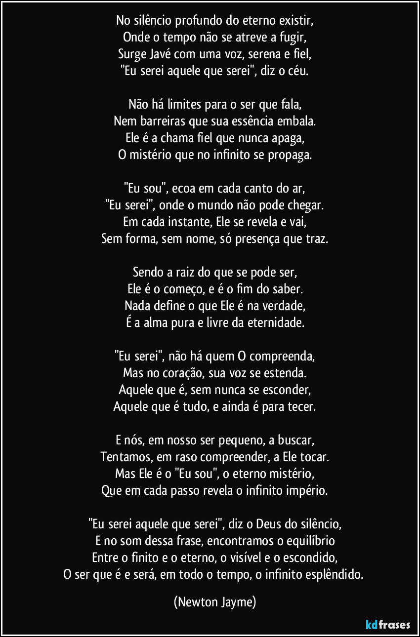 No silêncio profundo do eterno existir,
Onde o tempo não se atreve a fugir,
Surge Javé com uma voz, serena e fiel,
"Eu serei aquele que serei", diz o céu.

Não há limites para o ser que fala,
Nem barreiras que sua essência embala.
Ele é a chama fiel que nunca apaga,
O mistério que no infinito se propaga.

"Eu sou", ecoa em cada canto do ar,
"Eu serei", onde o mundo não pode chegar.
Em cada instante, Ele se revela e vai,
Sem forma, sem nome, só presença que traz.

Sendo a raiz do que se pode ser,
Ele é o começo, e é o fim do saber.
Nada define o que Ele é na verdade,
É a alma pura e livre da eternidade.

"Eu serei", não há quem O compreenda,
Mas no coração, sua voz se estenda.
Aquele que é, sem nunca se esconder,
Aquele que é tudo, e ainda é para tecer.

E nós, em nosso ser pequeno, a buscar,
Tentamos, em raso compreender, a Ele tocar.
Mas Ele é o "Eu sou", o eterno mistério,
Que em cada passo revela o infinito império.

"Eu serei aquele que serei", diz o Deus do silêncio,
E no som dessa frase, encontramos o equilíbrio
Entre o finito e o eterno, o visível e o escondido,
O ser que é e será, em todo o tempo, o infinito esplêndido. (Newton Jayme)