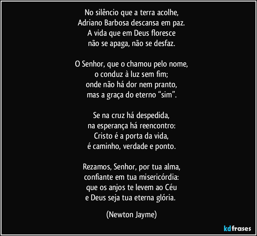 No silêncio que a terra acolhe,
Adriano Barbosa descansa em paz.
A vida que em Deus floresce
não se apaga, não se desfaz.

O Senhor, que o chamou pelo nome,
o conduz à luz sem fim;
onde não há dor nem pranto,
mas a graça do eterno “sim”.

Se na cruz há despedida,
na esperança há reencontro:
Cristo é a porta da vida,
é caminho, verdade e ponto.

Rezamos, Senhor, por tua alma,
confiante em tua misericórdia:
que os anjos te levem ao Céu
e Deus seja tua eterna glória. (Newton Jayme)