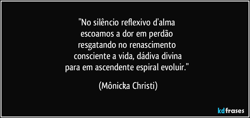 "No silêncio reflexivo d'alma 
escoamos a dor em perdão 
resgatando no renascimento 
consciente a vida, dádiva divina
para em ascendente espiral evoluir." (Mônicka Christi)