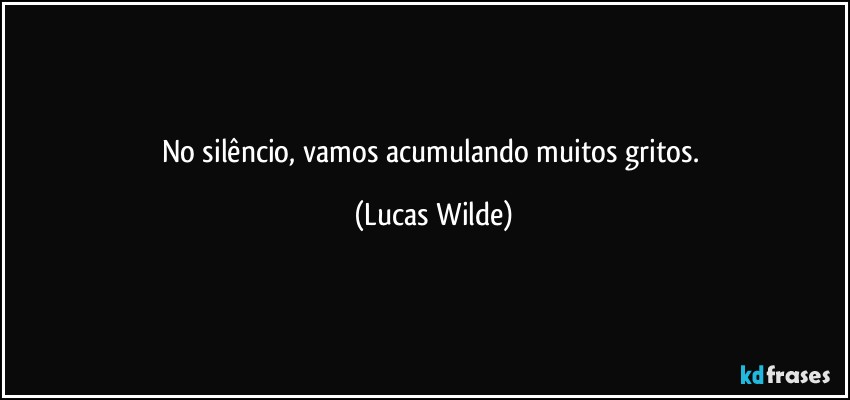 No silêncio, vamos acumulando muitos gritos. (Lucas Wilde)