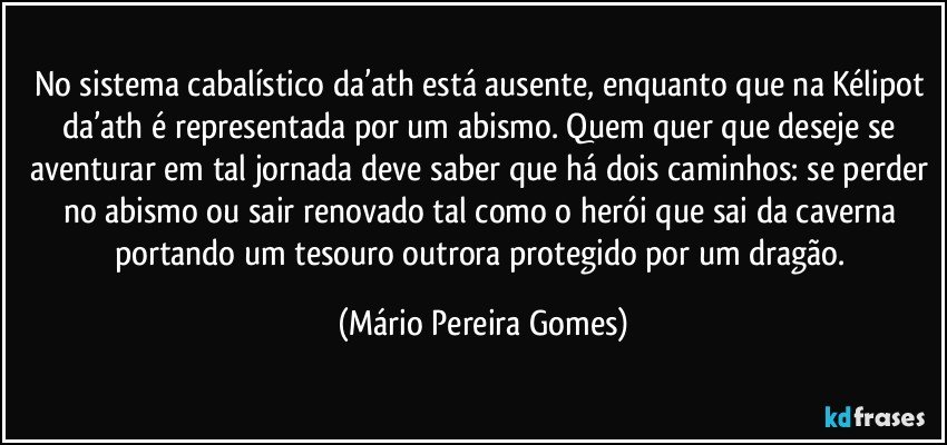 No sistema cabalístico da’ath está ausente, enquanto que na Kélipot da’ath é representada por um abismo. Quem quer que deseje se aventurar em tal jornada deve saber que há dois caminhos: se perder no abismo ou sair renovado tal como o herói que sai da caverna portando um tesouro outrora protegido por um dragão. (Mário Pereira Gomes)