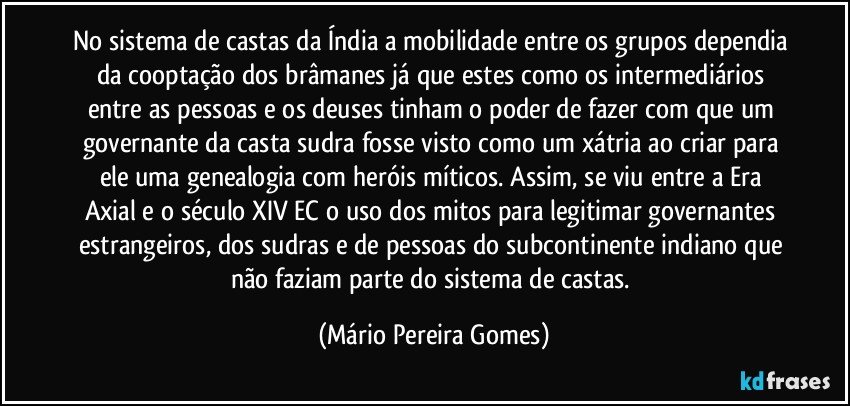 No sistema de castas da Índia a mobilidade entre os grupos dependia da cooptação dos brâmanes já que estes como os intermediários entre as pessoas e os deuses tinham o poder de fazer com que um governante da casta sudra fosse visto como um xátria ao criar para ele uma genealogia com heróis míticos. Assim, se viu entre a Era Axial e o século XIV EC o uso dos mitos para legitimar governantes estrangeiros, dos sudras e de pessoas do subcontinente indiano que não faziam parte do sistema de castas. (Mário Pereira Gomes)