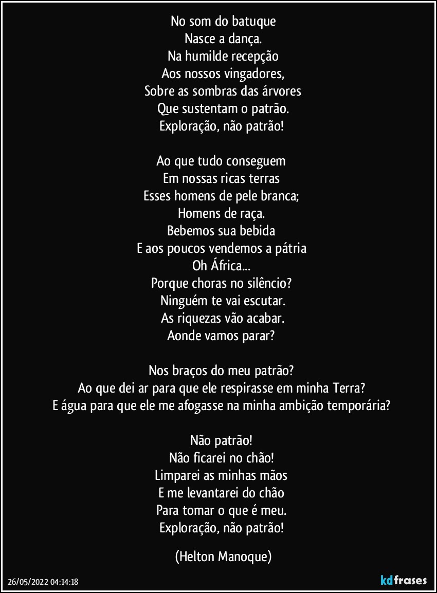 No som do batuque
Nasce a dança.
Na humilde recepção
Aos nossos vingadores,
Sobre as sombras das árvores
Que sustentam o patrão.
Exploração, não patrão! 

Ao que tudo conseguem 
Em nossas ricas terras 
Esses homens de pele branca; 
Homens de raça. 
Bebemos sua bebida 
E aos poucos vendemos a pátria 
Oh África... 
Porque choras no silêncio? 
Ninguém te vai escutar.
As riquezas vão acabar.
Aonde vamos parar? 

Nos braços do meu patrão? 
Ao que dei ar para que ele respirasse em minha Terra? 
E água para que ele me afogasse na minha ambição temporária? 

Não patrão! 
Não ficarei no chão! 
Limparei as minhas mãos 
E me levantarei do chão 
Para tomar o que é meu. 
Exploração, não patrão! (Helton Manoque)