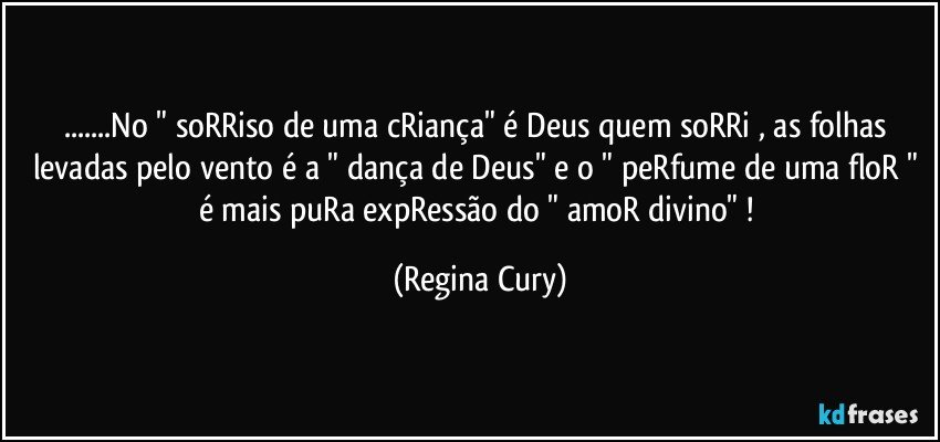 ...No " soRRiso de uma cRiança"  é Deus quem soRRi  , as folhas levadas pelo vento é a " dança de Deus"  e o " peRfume de uma floR " é  mais puRa expRessão do " amoR divino" ! (Regina Cury)