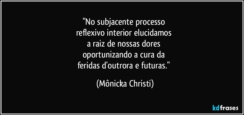"No subjacente processo 
reflexivo interior elucidamos 
a raiz de nossas dores 
oportunizando a cura da 
feridas d'outrora e futuras." (Mônicka Christi)