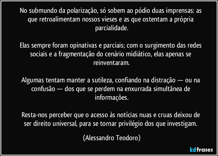 No submundo da polarização, só sobem ao pódio duas imprensas: as que retroalimentam nossos vieses e as que ostentam a própria parcialidade.

Elas sempre foram opinativas e parciais; com o surgimento das redes sociais e a fragmentação do cenário midiático, elas apenas se reinventaram.

Algumas tentam manter a sutileza, confiando na distração — ou na confusão — dos que se perdem na enxurrada simultânea de informações.

Resta-nos perceber que o acesso às notícias nuas e cruas deixou de ser direito universal, para se tornar privilégio dos que investigam. (Alessandro Teodoro)