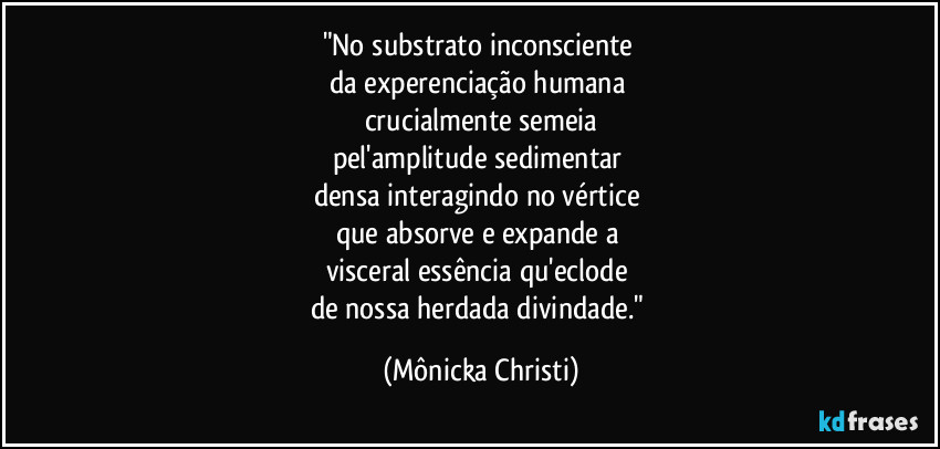 "No substrato inconsciente
da experenciação humana
crucialmente semeia
pel'amplitude sedimentar
densa interagindo no vértice
que absorve e expande a
visceral essência qu'eclode
de nossa herdada divindade." (Mônicka Christi)