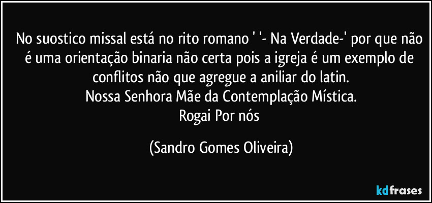 No suostico missal está no rito romano ' '- Na Verdade-' por que não é uma orientação binaria não certa pois a igreja é um exemplo de conflitos não que agregue a aniliar do latin.
Nossa Senhora Mãe da Contemplação Mística.
Rogai Por nós (Sandro Gomes Oliveira)