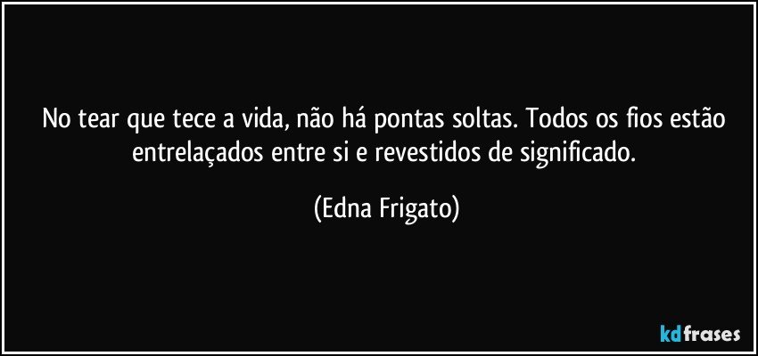 No tear que tece a vida, não há pontas soltas. Todos os fios estão entrelaçados entre si e revestidos de significado. (Edna Frigato)