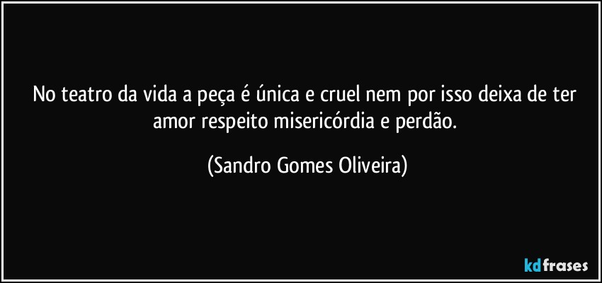 No teatro da vida a peça é única e cruel nem por isso deixa de ter amor respeito misericórdia e perdão. (Sandro Gomes Oliveira)