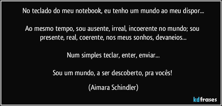 No teclado do meu notebook, eu tenho um mundo ao meu dispor...

Ao mesmo tempo, sou ausente, irreal, incoerente no mundo; sou presente, real, coerente, nos meus sonhos, devaneios...

Num simples teclar, enter, enviar...

Sou um mundo, a ser descoberto, pra vocês! (Aimara Schindler)