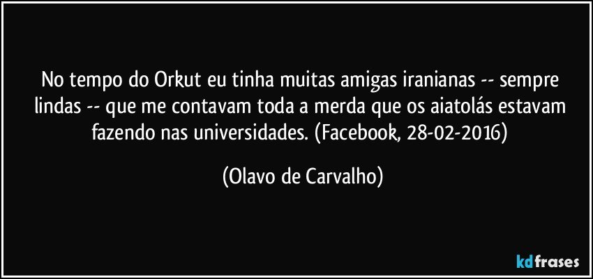 No tempo do Orkut eu tinha muitas amigas iranianas -- sempre lindas -- que me contavam toda a merda que os aiatolás estavam fazendo nas universidades. (Facebook, 28-02-2016) (Olavo de Carvalho)