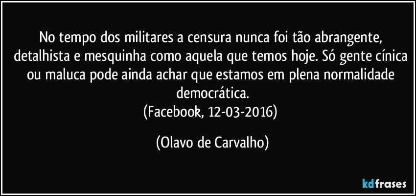 No tempo dos militares a censura nunca foi tão abrangente, detalhista e mesquinha como aquela que temos hoje. Só gente cínica ou maluca pode ainda achar que estamos em plena normalidade democrática.
(Facebook, 12-03-2016) (Olavo de Carvalho)