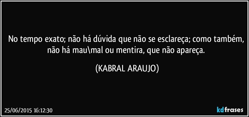 No tempo exato; não há dúvida que não se esclareça; como também, não há mau\mal ou mentira, que não apareça. (KABRAL ARAUJO)