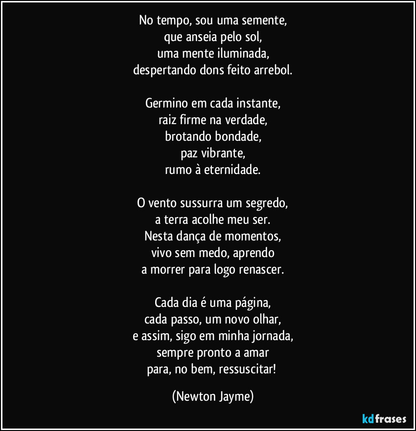 No tempo, sou uma semente,
que anseia pelo sol,
uma mente iluminada,
despertando dons feito arrebol.

Germino em cada instante,
raiz firme na verdade,
brotando bondade,
paz vibrante,
rumo à eternidade.

O vento sussurra um segredo,
a terra acolhe meu ser.
Nesta dança de momentos,
vivo sem medo, aprendo
a morrer para logo renascer.

Cada dia é uma página,
cada passo, um novo olhar,
e assim, sigo em minha jornada,
sempre pronto a amar
para, no bem, ressuscitar! (Newton Jayme)