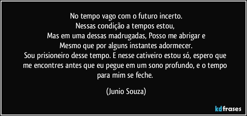 No tempo vago com o futuro incerto.
Nessas condição a tempos estou, 
Mas em uma dessas madrugadas, Posso me abrigar e
Mesmo que por alguns instantes adormecer.
Sou prisioneiro desse tempo. E nesse cativeiro estou só, espero que me encontres antes que eu pegue em um sono profundo, e o tempo para mim se feche. (Junio Souza)