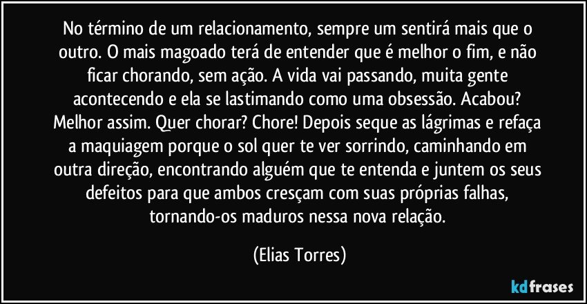 No término de um relacionamento, sempre um sentirá mais que o outro. O mais magoado terá de entender que é melhor o fim, e não ficar chorando, sem ação. A vida vai passando, muita gente acontecendo e ela se lastimando como uma obsessão. Acabou? Melhor assim. Quer chorar? Chore! Depois seque as lágrimas e refaça a maquiagem porque o sol quer te ver sorrindo, caminhando em outra direção, encontrando alguém que te entenda e juntem os seus defeitos para que ambos cresçam com suas próprias falhas, tornando-os maduros nessa nova relação. (Elias Torres)