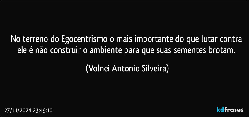 No terreno do Egocentrismo o mais importante do que lutar contra ele é não construir o ambiente para que suas sementes brotam. (Volnei Antonio Silveira)