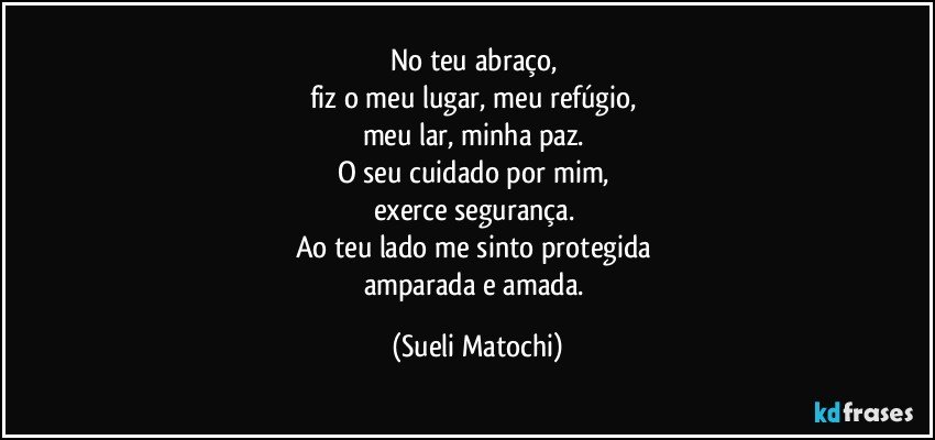 No teu abraço, 
fiz o meu lugar, meu refúgio, 
meu lar, minha paz. 
O seu cuidado por mim, 
exerce segurança. 
Ao teu lado me sinto protegida 
amparada e amada. (Sueli Matochi)