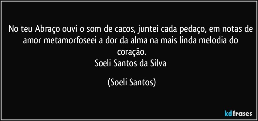 No teu Abraço ouvi o som de cacos, juntei cada pedaço, em notas de amor metamorfoseei a dor da alma na mais linda melodia do coração.
Soeli  Santos da Silva (Soeli Santos)