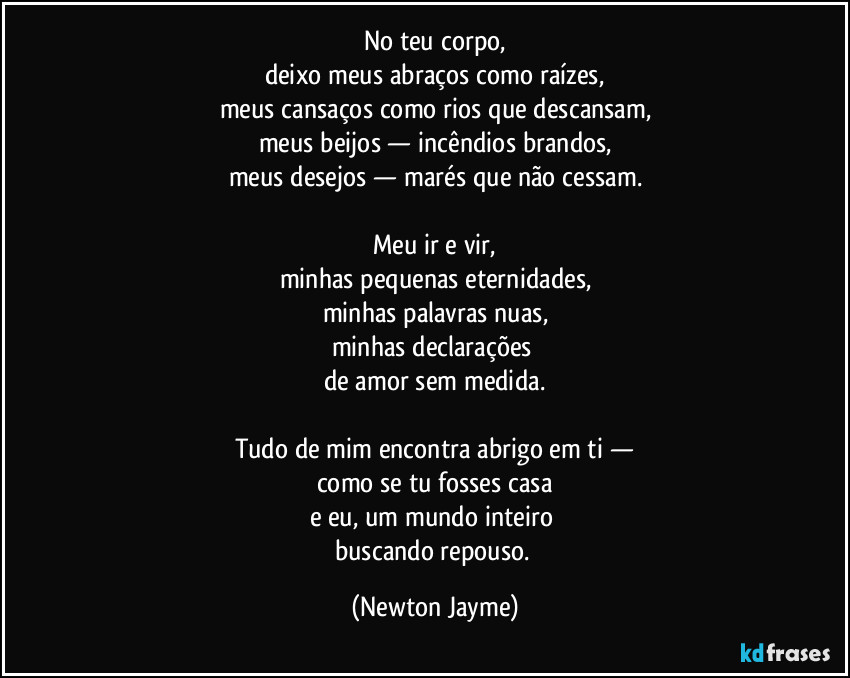 No teu corpo,
deixo meus abraços como raízes,
meus cansaços como rios que descansam,
meus beijos — incêndios brandos,
meus desejos — marés que não cessam.

Meu ir e vir,
minhas pequenas eternidades,
minhas palavras nuas,
minhas declarações 
de amor sem medida.

Tudo de mim encontra abrigo em ti —
como se tu fosses casa
e eu, um mundo inteiro 
buscando repouso. (Newton Jayme)