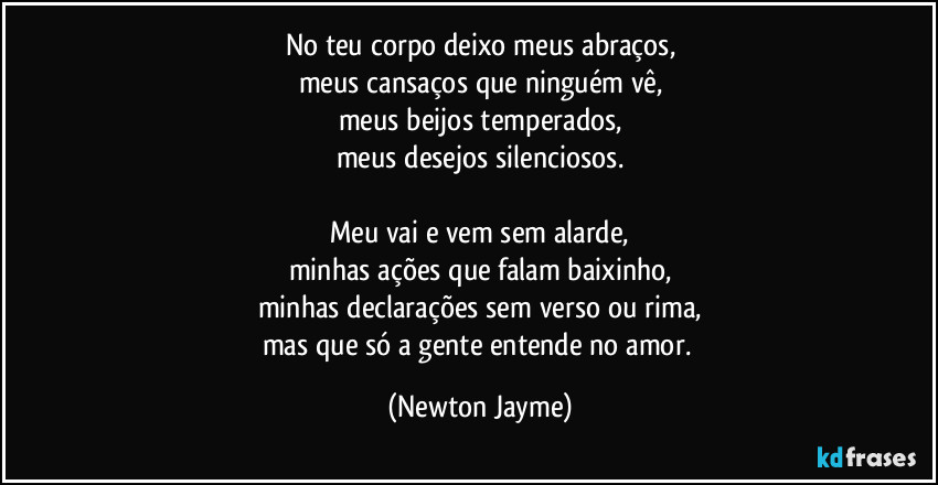No teu corpo deixo meus abraços,
meus cansaços que ninguém vê,
meus beijos temperados,
meus desejos silenciosos.

Meu vai e vem sem alarde,
minhas ações que falam baixinho,
minhas declarações sem verso ou rima,
mas que só a gente entende no amor. (Newton Jayme)