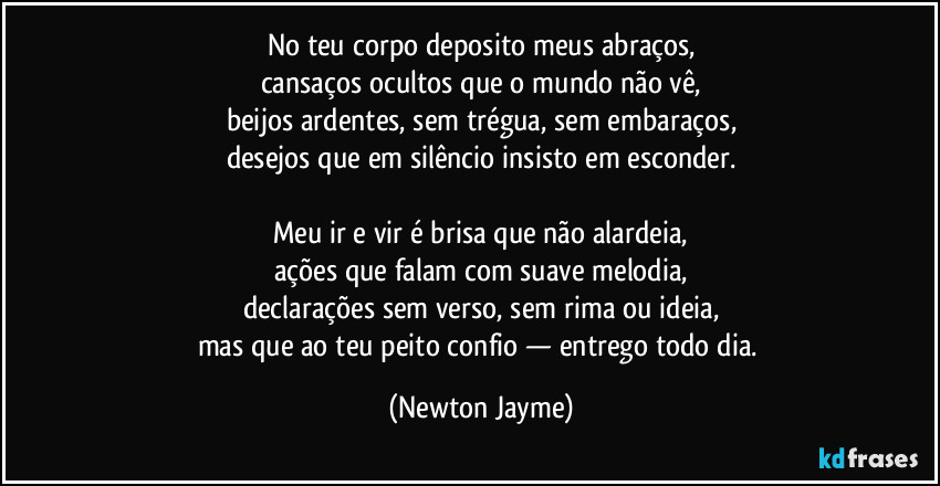 No teu corpo deposito meus abraços,
cansaços ocultos que o mundo não vê,
beijos ardentes, sem trégua, sem embaraços,
desejos que em silêncio insisto em esconder.

Meu ir e vir é brisa que não alardeia,
ações que falam com suave melodia,
declarações sem verso, sem rima ou ideia,
mas que ao teu peito confio — entrego todo dia. (Newton Jayme)