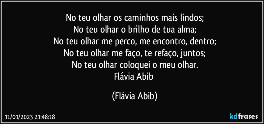 No teu olhar os caminhos mais lindos;
No teu olhar o brilho de tua alma;
No teu olhar me perco, me encontro, dentro;
No teu olhar me faço, te refaço, juntos;
No teu olhar coloquei o meu olhar.
Flávia Abib (Flávia Abib)