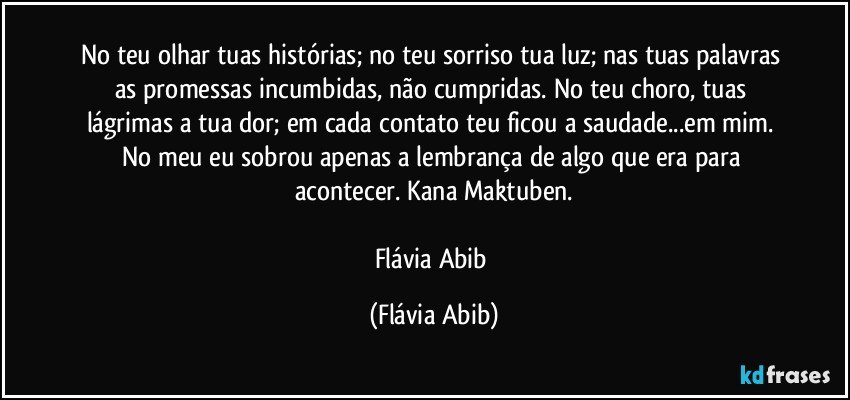 No teu olhar tuas histórias; no teu sorriso tua luz; nas tuas palavras as promessas incumbidas, não cumpridas. No teu choro, tuas lágrimas a tua dor; em cada contato teu ficou a saudade...em mim. No meu eu sobrou apenas a lembrança de algo que era para acontecer. Kana Maktuben.

Flávia Abib (Flávia Abib)