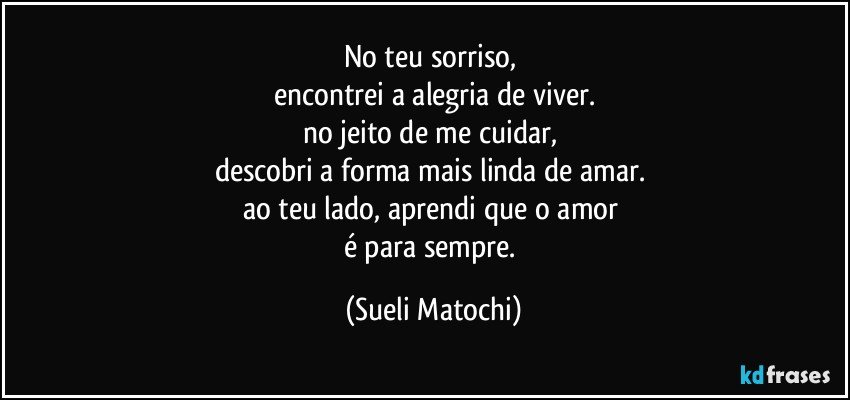 No teu sorriso, 
encontrei a alegria de viver.
no jeito de me cuidar, 
descobri a forma mais linda de amar.  
ao teu lado, aprendi que o amor 
é para sempre. (Sueli Matochi)