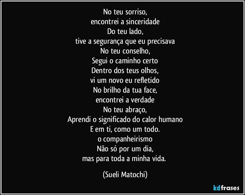 No teu sorriso,
encontrei a sinceridade
Do teu lado,
tive a segurança que eu precisava
No teu conselho,
Segui o caminho certo
Dentro dos teus olhos,
vi um novo eu refletido
No brilho da tua face,
encontrei a verdade
No teu abraço,
Aprendi o significado do calor humano
E em ti, como um todo.
o companheirismo
Não só por um dia,
mas para toda a minha vida. (Sueli Matochi)