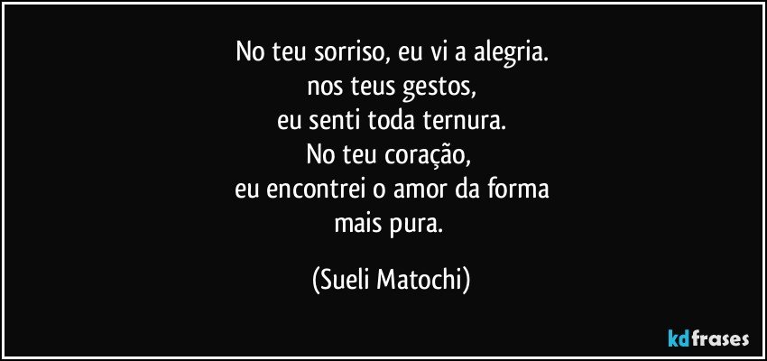 No teu sorriso, eu vi a alegria.
nos teus gestos,
eu senti toda ternura.
No teu coração, 
eu encontrei o amor da forma
mais pura. (Sueli Matochi)