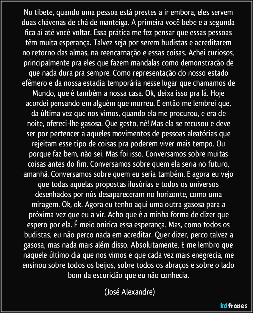 No tibete, quando uma pessoa está prestes a ir embora, eles servem duas chávenas de chá de manteiga. A primeira você bebe e a segunda fica aí até você voltar. Essa prática me fez pensar que essas pessoas têm muita esperança. Talvez seja por serem budistas e acreditarem no retorno das almas, na reencarnação e essas coisas. Achei curiosos, principalmente pra eles que fazem mandalas como demonstração de que nada dura pra sempre. Como representação do nosso estado efêmero e da nossa estadia temporária nesse lugar que chamamos de Mundo, que é também a nossa casa. Ok, deixa isso pra lá. Hoje acordei pensando em alguém que morreu. E então me lembrei que, da última vez que nos vimos, quando ela me procurou, e era de noite, ofereci-lhe gasosa. Que gesto, né! Mas ela se recusou e deve ser por pertencer a aqueles movimentos de pessoas aleatórias que rejeitam esse tipo de coisas pra poderem viver mais tempo. Ou porque faz bem, não sei. Mas foi isso. Conversamos sobre muitas coisas antes do fim. Conversamos sobre quem ela seria no futuro, amanhã. Conversamos sobre quem eu seria também. E agora eu vejo que todas aquelas propostas ilusórias e todos os universos desenhados por nós desapareceram no horizonte, como uma miragem. Ok, ok. Agora eu tenho aqui uma outra gasosa para a próxima vez que eu a vir. Acho que é a minha forma de dizer que espero por ela. É meio onírica essa esperança. Mas, como todos os budistas, eu não perco nada em acreditar. Quer dizer, perco talvez a gasosa, mas nada mais além disso. Absolutamente. E me lembro que naquele último dia que nos vimos e que cada vez mais enegrecia, me ensinou sobre todos os beijos, sobre todos os abraços e sobre o lado bom da escuridão que eu não conhecia. (José Alexandre)
