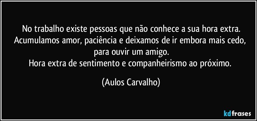 No trabalho existe pessoas que não conhece a sua hora extra.
Acumulamos amor, paciência e deixamos de ir embora mais cedo, para ouvir um amigo.
Hora extra de sentimento e companheirismo ao próximo. (Aulos Carvalho)