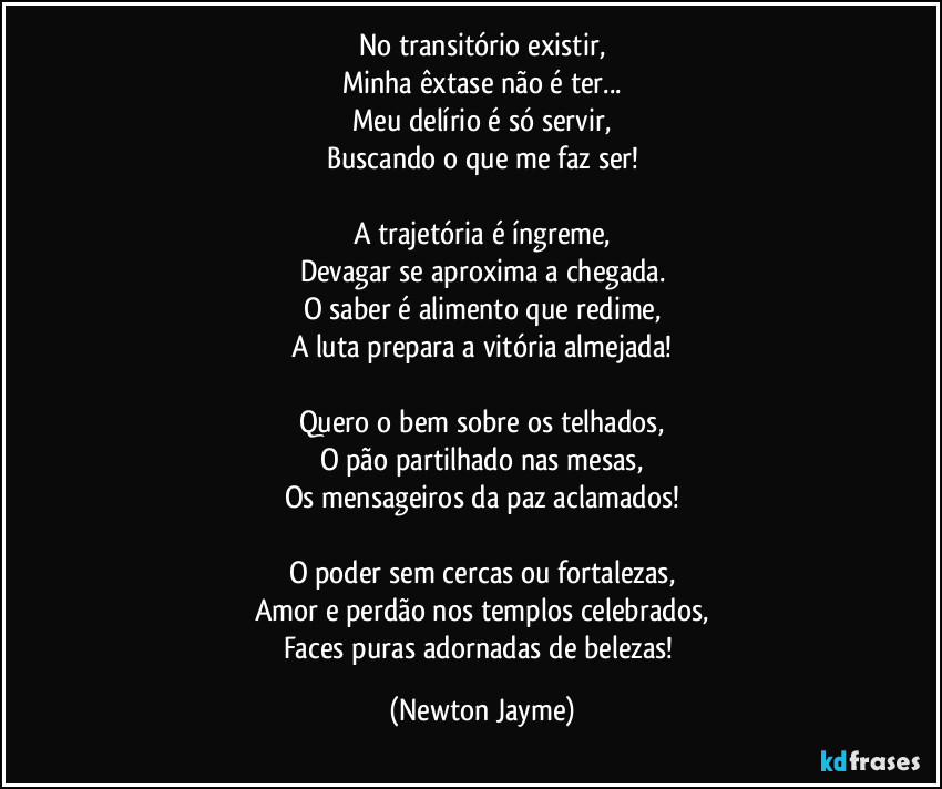 No transitório existir,
Minha êxtase não é ter...
Meu delírio é só servir,
Buscando o que me faz ser!

A trajetória é íngreme,
Devagar se aproxima a chegada.
O saber é alimento que redime,
A luta prepara a vitória almejada!

Quero o bem sobre os telhados,
O pão partilhado nas mesas,
Os mensageiros da paz aclamados!

O poder sem cercas ou fortalezas,
Amor e perdão nos templos celebrados,
Faces puras adornadas de belezas! (Newton Jayme)