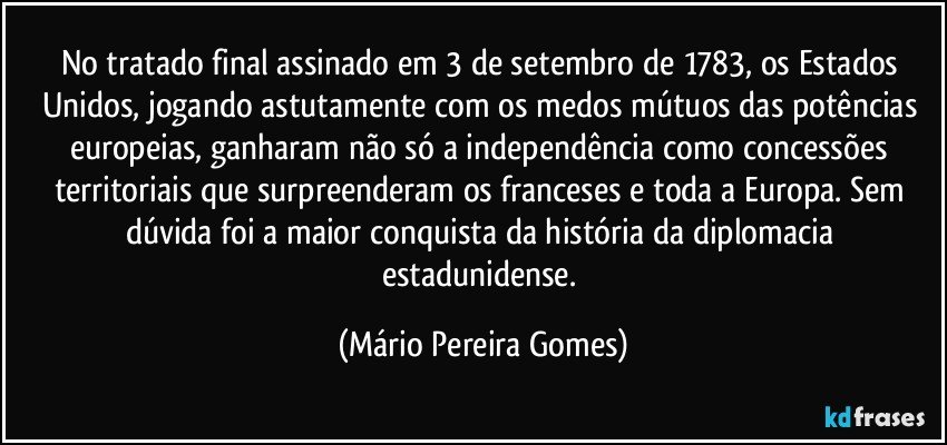 No tratado final assinado em 3 de setembro de 1783, os Estados Unidos, jogando astutamente com os medos mútuos das potências europeias, ganharam não só a independência como concessões territoriais que surpreenderam os franceses e toda a Europa. Sem dúvida foi a maior conquista da história da diplomacia estadunidense. (Mário Pereira Gomes)