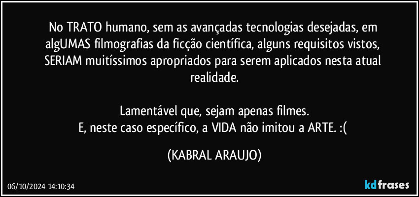 No TRATO humano, sem as avançadas tecnologias desejadas, em algUMAS filmografias da ficção científica, alguns requisitos vistos, SERIAM muitíssimos apropriados para serem aplicados nesta atual realidade.

Lamentável que, sejam apenas filmes.
E, neste caso específico, a VIDA não imitou a ARTE. :( (KABRAL ARAUJO)