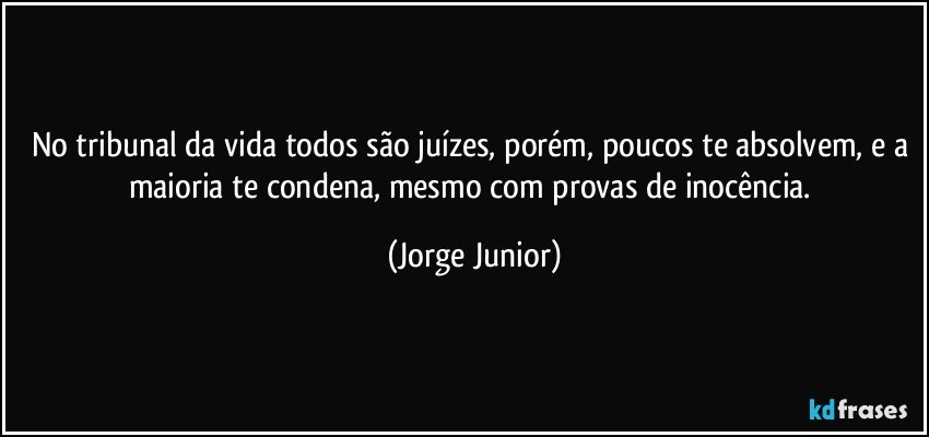 No tribunal da vida todos são juízes, porém, poucos te absolvem, e a maioria te condena, mesmo com provas de inocência. (Jorge Junior)