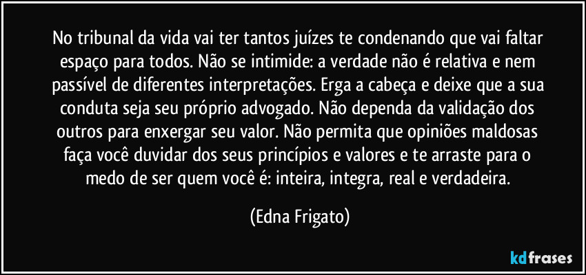 No tribunal da vida vai ter tantos juízes te condenando que vai faltar espaço para todos. Não se intimide: a verdade não é relativa e nem passível de diferentes interpretações. Erga a cabeça e deixe que a sua conduta seja seu próprio advogado. Não dependa da validação dos outros para enxergar seu valor. Não permita que opiniões maldosas faça você duvidar dos seus princípios e valores e te arraste para o medo de ser quem você é: inteira, integra, real e verdadeira. (Edna Frigato)