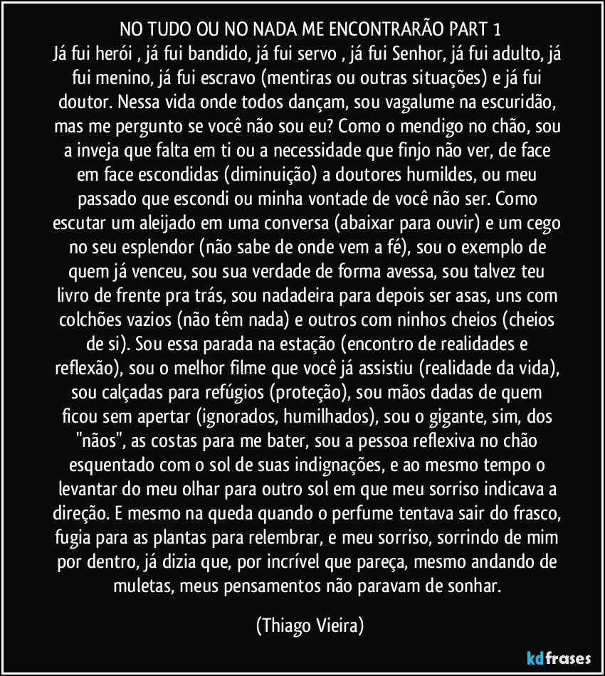 NO TUDO OU NO NADA ME ENCONTRARÃO PART 1
Já fui herói , já fui bandido, já fui servo , já fui Senhor, já fui adulto, já fui menino, já fui escravo (mentiras ou outras situações) e já fui doutor. Nessa vida onde todos dançam, sou vagalume na escuridão, mas me pergunto se você não sou eu? Como o mendigo no chão, sou a inveja que falta em ti ou a necessidade que finjo não ver, de face em face escondidas (diminuição) a doutores humildes, ou meu passado que escondi ou minha vontade de você não ser. Como escutar um aleijado em uma conversa (abaixar para ouvir) e um cego no seu esplendor (não sabe de onde vem a fé), sou o exemplo de quem já venceu, sou sua verdade de forma avessa, sou talvez teu livro de frente pra trás, sou nadadeira para depois ser asas, uns com colchões vazios (não têm nada) e outros com ninhos cheios (cheios de si). Sou essa parada na estação (encontro de realidades e reflexão), sou o melhor filme que você já assistiu (realidade da vida), sou calçadas para refúgios (proteção), sou mãos dadas de quem ficou sem apertar (ignorados, humilhados), sou o gigante, sim, dos "nãos", as costas para me bater, sou a pessoa reflexiva no chão esquentado com o sol de suas indignações, e ao mesmo tempo o levantar do meu olhar para outro sol em que meu sorriso indicava a direção. E mesmo na queda quando o perfume tentava sair do frasco, fugia para as plantas para relembrar, e meu sorriso, sorrindo de mim por dentro, já dizia que, por incrível que pareça, mesmo andando de muletas, meus pensamentos não paravam de sonhar. (Thiago Vieira)