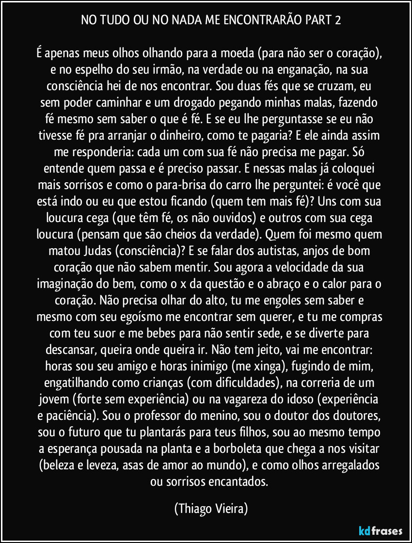 NO TUDO OU NO NADA ME ENCONTRARÃO PART 2

É apenas meus olhos olhando para a moeda (para não ser o coração), e no espelho do seu irmão, na verdade ou na enganação, na sua consciência hei de nos encontrar. Sou duas fés que se cruzam, eu sem poder caminhar e um drogado pegando minhas malas, fazendo fé mesmo sem saber o que é fé. E se eu lhe perguntasse se eu não tivesse fé pra arranjar o dinheiro, como te pagaria? E ele ainda assim me responderia: cada um com sua fé não precisa me pagar. Só entende quem passa e é preciso passar. E nessas malas já coloquei mais sorrisos e como o para-brisa do carro lhe perguntei: é você que está indo ou eu que estou ficando (quem tem mais fé)? Uns com sua loucura cega (que têm fé, os não ouvidos) e outros com sua cega loucura (pensam que são cheios da verdade). Quem foi mesmo quem matou Judas (consciência)? E se falar dos autistas, anjos de bom coração que não sabem mentir. Sou agora a velocidade da sua imaginação do bem, como o x da questão e o abraço e o calor para o coração. Não precisa olhar do alto, tu me engoles sem saber e mesmo com seu egoísmo me encontrar sem querer, e tu me compras com teu suor e me bebes para não sentir sede, e se diverte para descansar, queira onde queira ir. Não tem jeito, vai me encontrar: horas sou seu amigo e horas inimigo (me xinga), fugindo de mim, engatilhando como crianças (com dificuldades), na correria de um jovem (forte sem experiência) ou na vagareza do idoso (experiência e paciência). Sou o professor do menino, sou o doutor dos doutores, sou o futuro que tu plantarás para teus filhos, sou ao mesmo tempo a esperança pousada na planta e a borboleta que chega a nos visitar (beleza e leveza, asas de amor ao mundo), e como olhos arregalados ou sorrisos encantados. (Thiago Vieira)